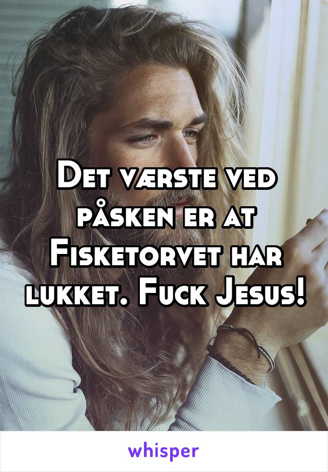 Det værste ved påsken er at Fisketorvet har lukket. Fuck Jesus!