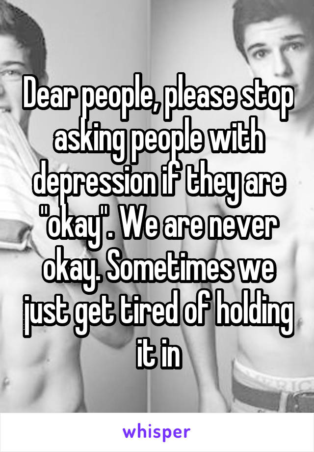 Dear people, please stop asking people with depression if they are "okay". We are never okay. Sometimes we just get tired of holding it in