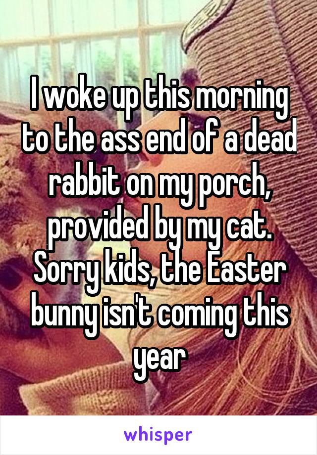 I woke up this morning to the ass end of a dead rabbit on my porch, provided by my cat. Sorry kids, the Easter bunny isn't coming this year