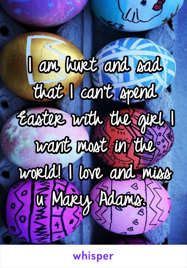 I am hurt and sad that I can't spend Easter with the girl I want most in the world! I love and miss u Mary Adams. 