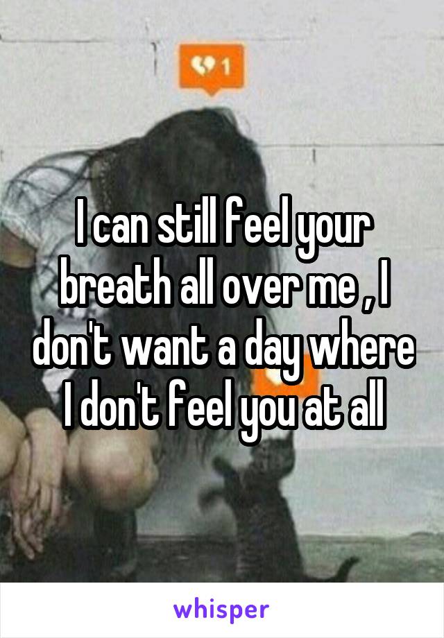 I can still feel your breath all over me , I don't want a day where I don't feel you at all