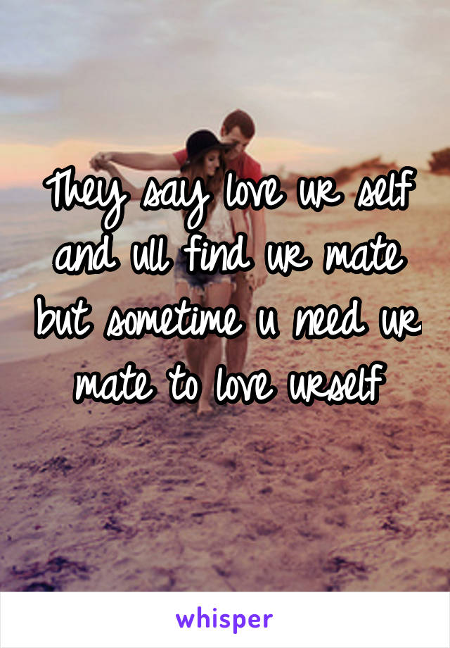 They say love ur self and ull find ur mate but sometime u need ur mate to love urself
