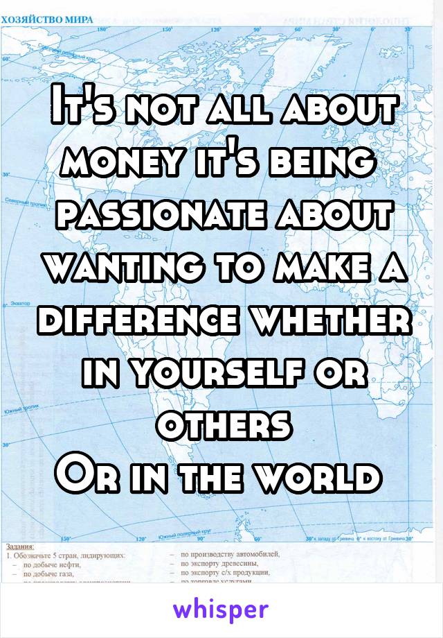 It's not all about money it's being  passionate about wanting to make a difference whether in yourself or others
Or in the world 
