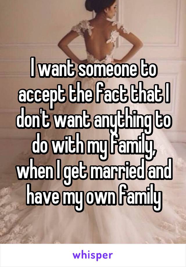 I want someone to accept the fact that I don't want anything to do with my family, when I get married and have my own family