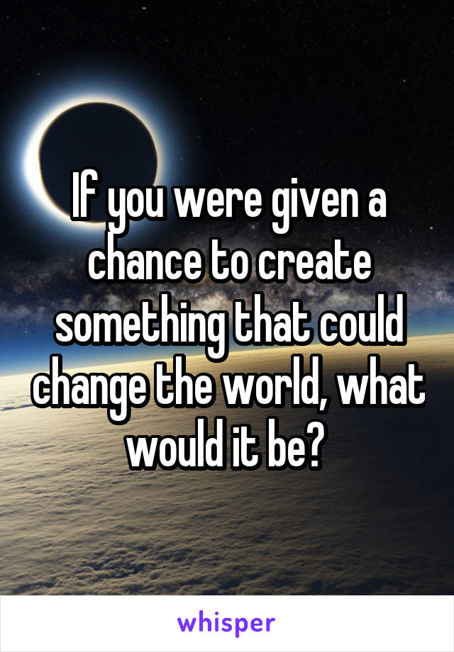 If you were given a chance to create something that could change the world, what would it be? 