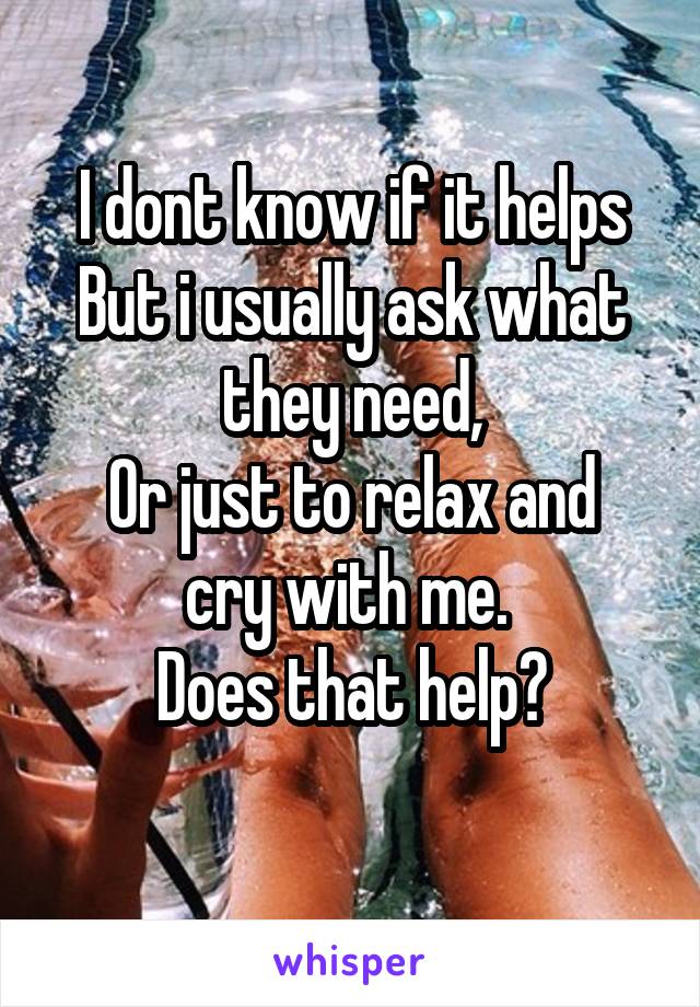 I dont know if it helps
But i usually ask what they need,
Or just to relax and cry with me. 
Does that help?
