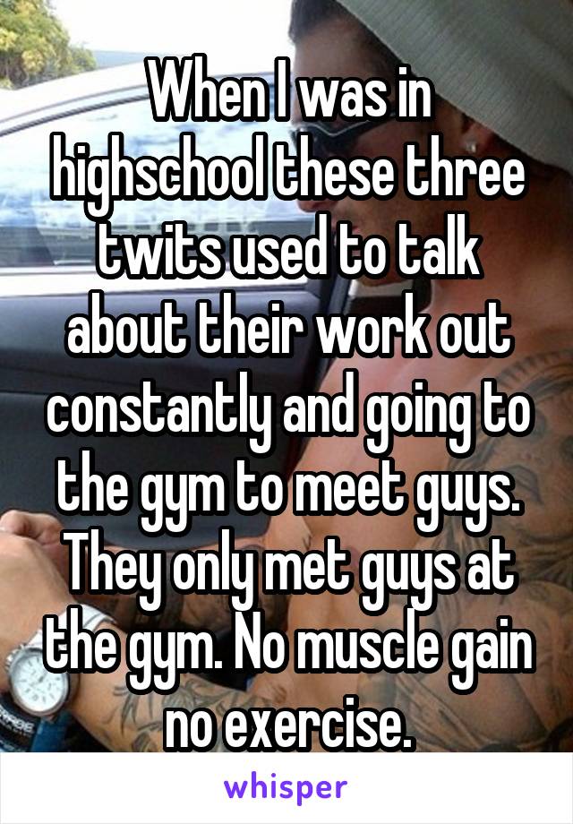 When I was in highschool these three twits used to talk about their work out constantly and going to the gym to meet guys. They only met guys at the gym. No muscle gain no exercise.