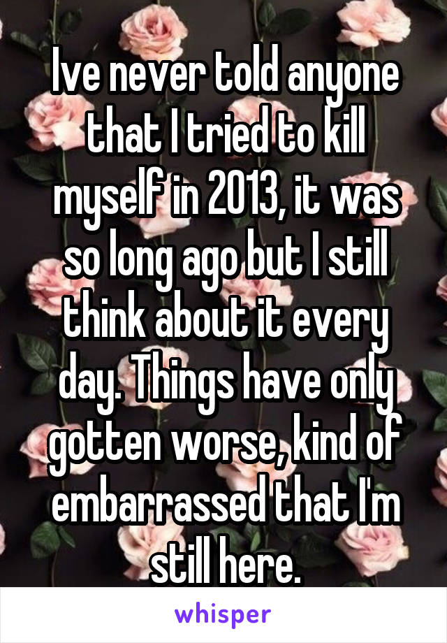 Ive never told anyone that I tried to kill myself in 2013, it was so long ago but I still think about it every day. Things have only gotten worse, kind of embarrassed that I'm still here.