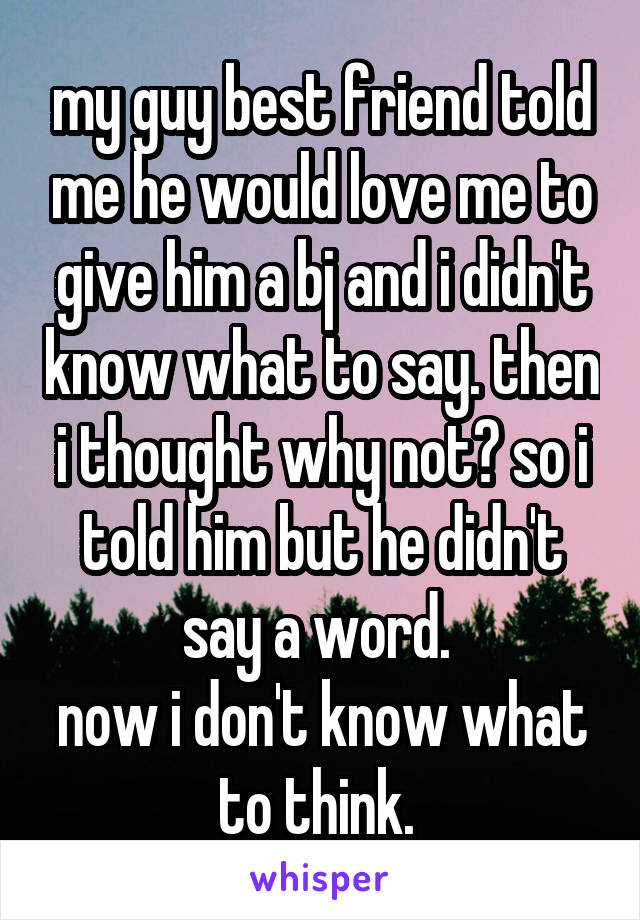 my guy best friend told me he would love me to give him a bj and i didn't know what to say. then i thought why not? so i told him but he didn't say a word. 
now i don't know what to think. 