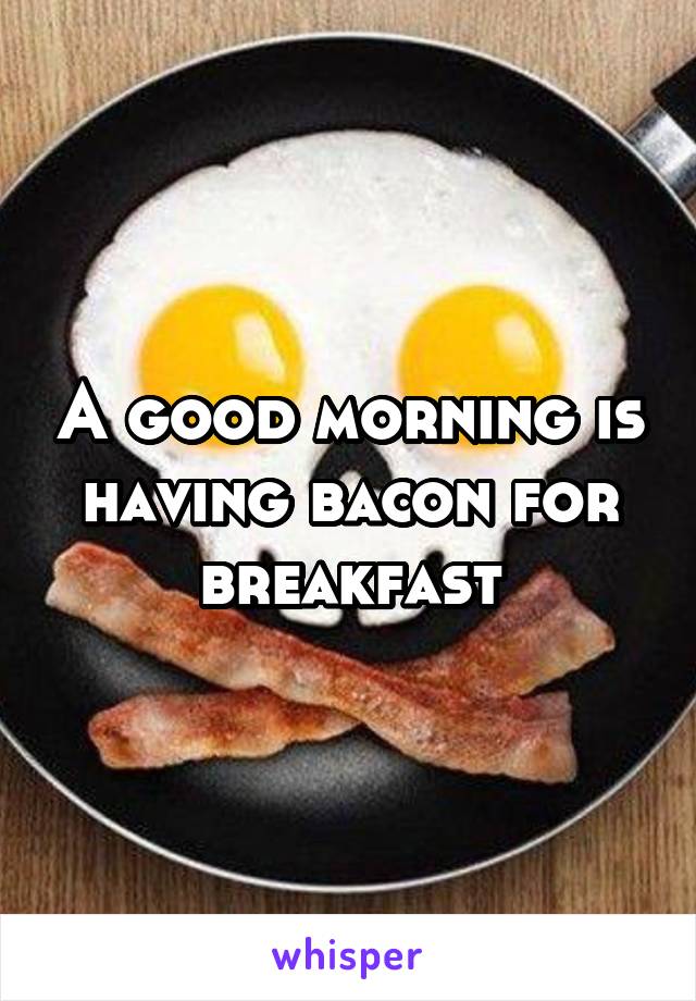 A good morning is having bacon for breakfast