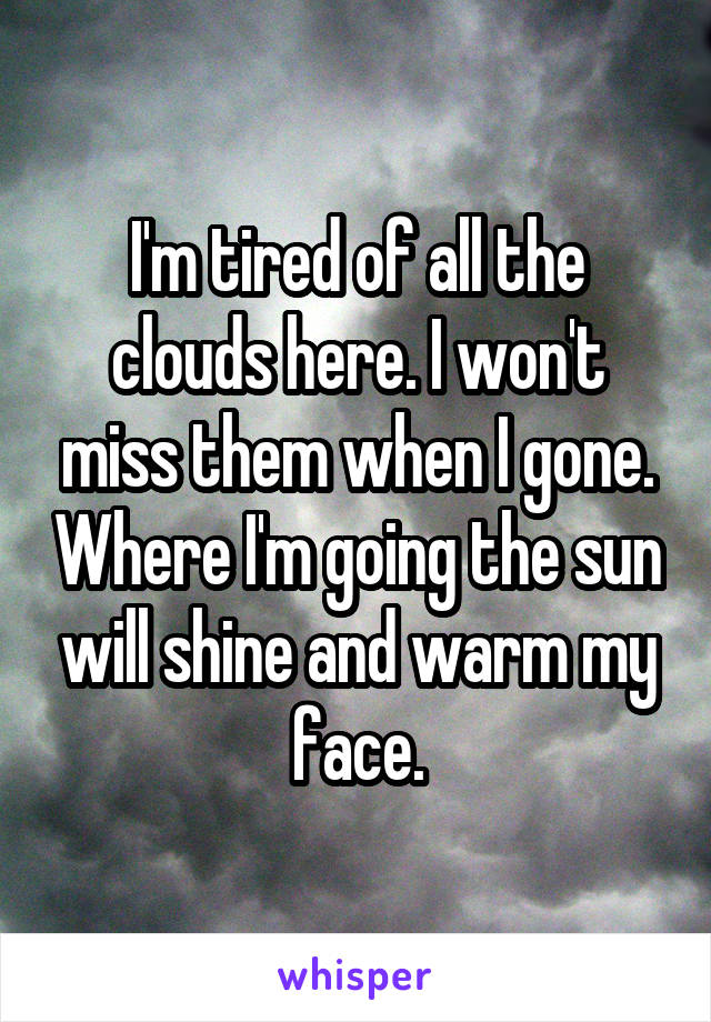 I'm tired of all the clouds here. I won't miss them when I gone. Where I'm going the sun will shine and warm my face.