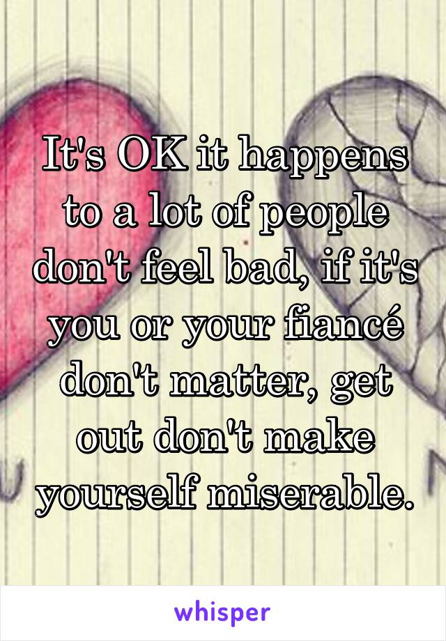 It's OK it happens to a lot of people don't feel bad, if it's you or your fiancé don't matter, get out don't make yourself miserable.