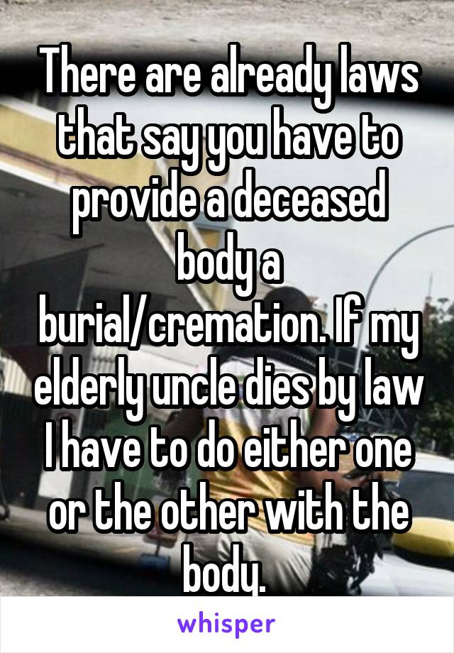 There are already laws that say you have to provide a deceased body a burial/cremation. If my elderly uncle dies by law I have to do either one or the other with the body. 