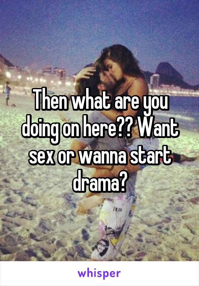 Then what are you doing on here?? Want sex or wanna start drama?