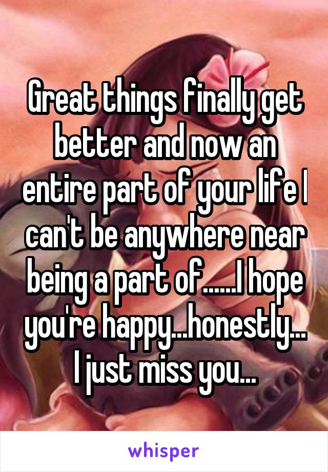 Great things finally get better and now an entire part of your life I can't be anywhere near being a part of......I hope you're happy...honestly... I just miss you...