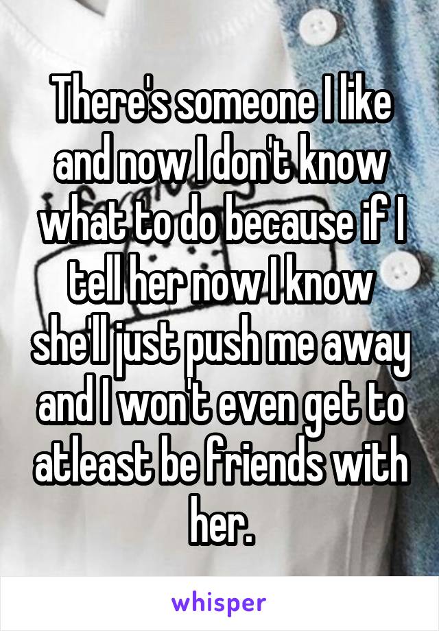 There's someone I like and now I don't know what to do because if I tell her now I know she'll just push me away and I won't even get to atleast be friends with her.