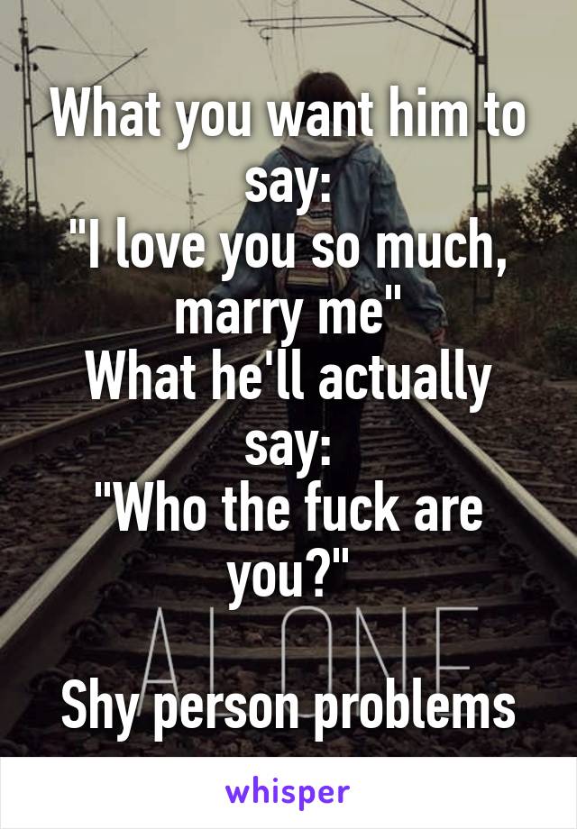 What you want him to say:
"I love you so much, marry me"
What he'll actually say:
"Who the fuck are you?"

Shy person problems