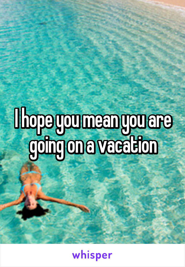 I hope you mean you are going on a vacation