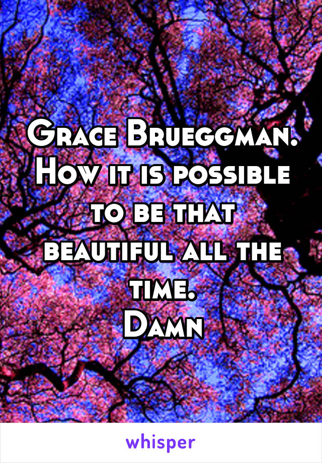 Grace Brueggman. How it is possible to be that beautiful all the time.
Damn