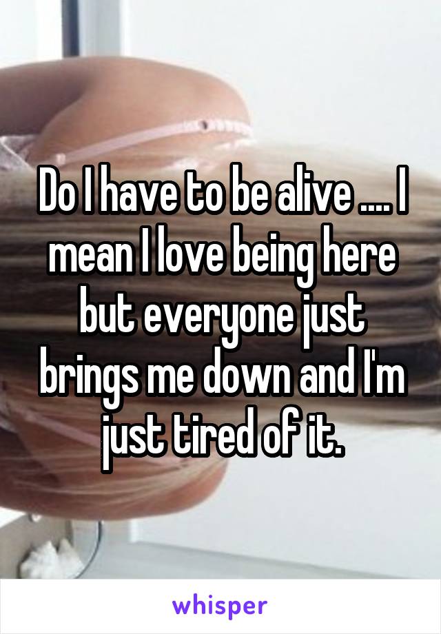 Do I have to be alive .... I mean I love being here but everyone just brings me down and I'm just tired of it.