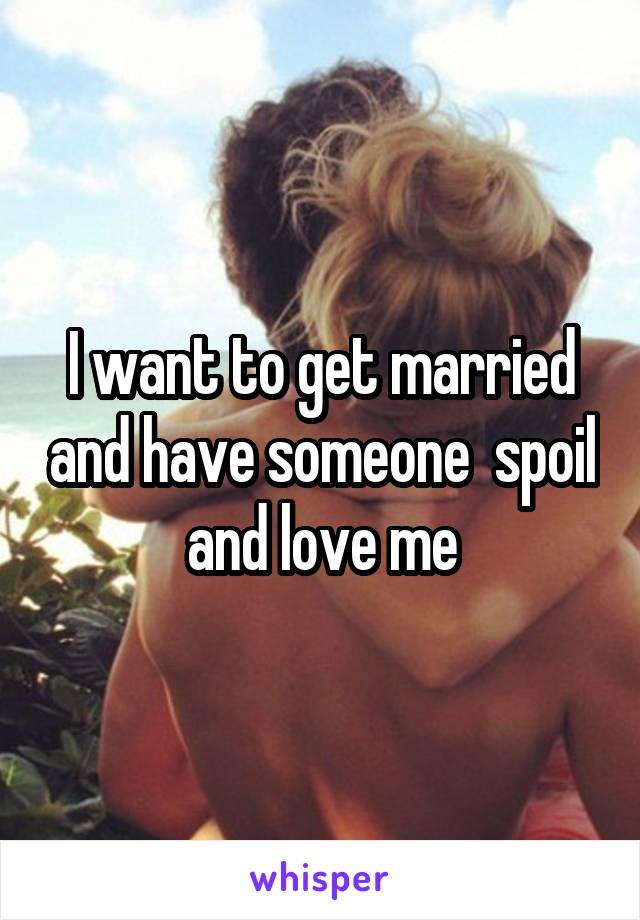 I want to get married and have someone  spoil and love me