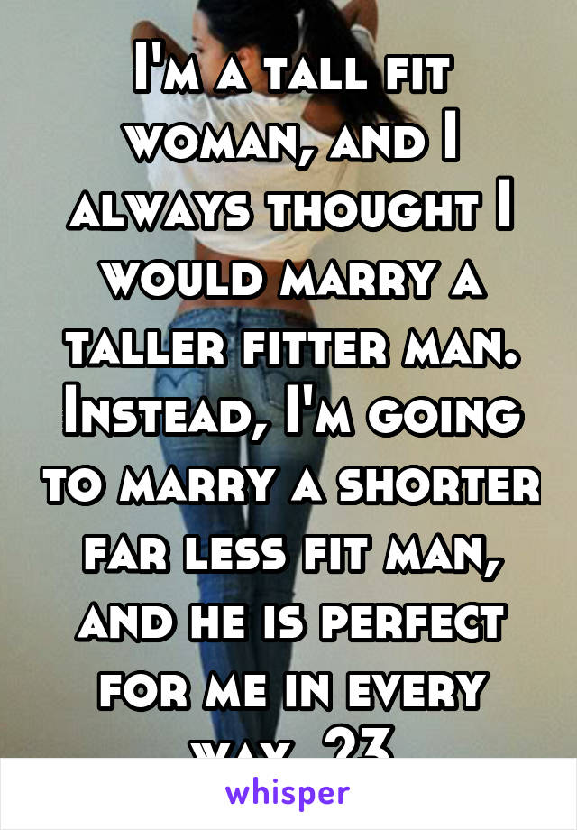 I'm a tall fit woman, and I always thought I would marry a taller fitter man. Instead, I'm going to marry a shorter far less fit man, and he is perfect for me in every way. <3