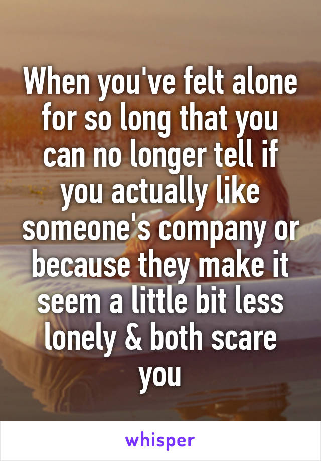 When you've felt alone for so long that you can no longer tell if you actually like someone's company or because they make it seem a little bit less lonely & both scare you