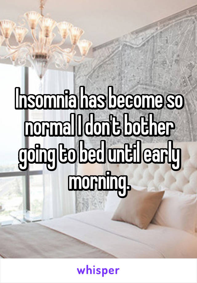 Insomnia has become so normal I don't bother going to bed until early morning.