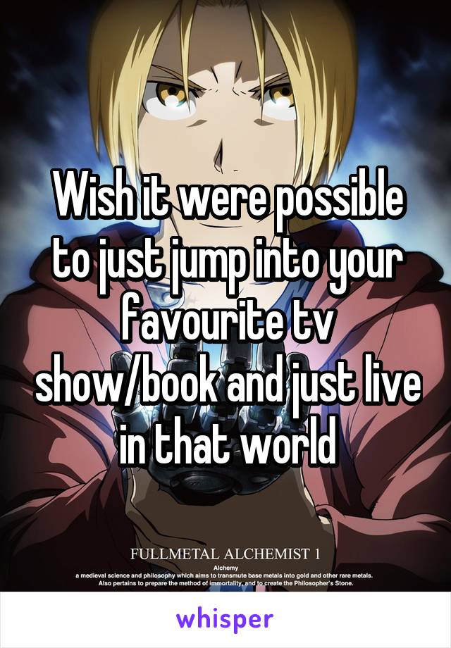 Wish it were possible to just jump into your favourite tv show/book and just live in that world