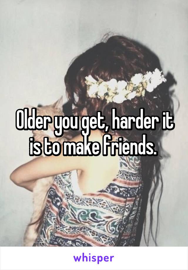 Older you get, harder it is to make friends. 