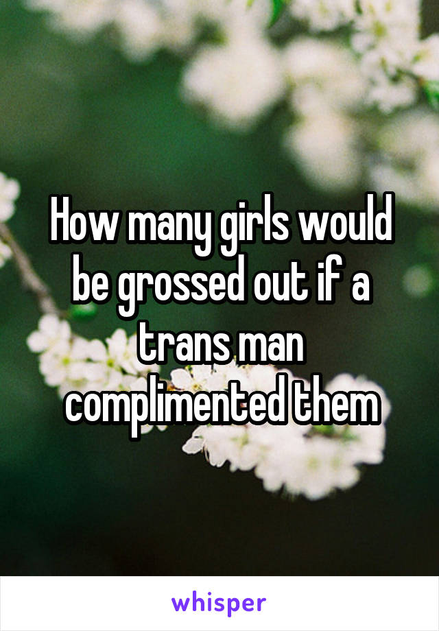 How many girls would be grossed out if a trans man complimented them