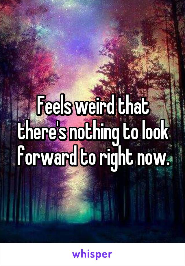 Feels weird that there's nothing to look forward to right now.