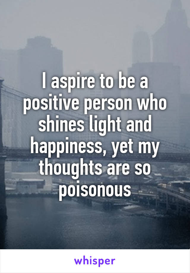 I aspire to be a positive person who shines light and happiness, yet my thoughts are so poisonous