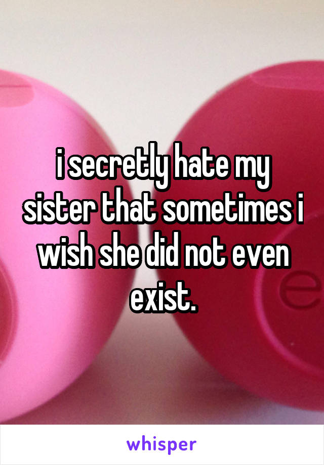 i secretly hate my sister that sometimes i wish she did not even exist.