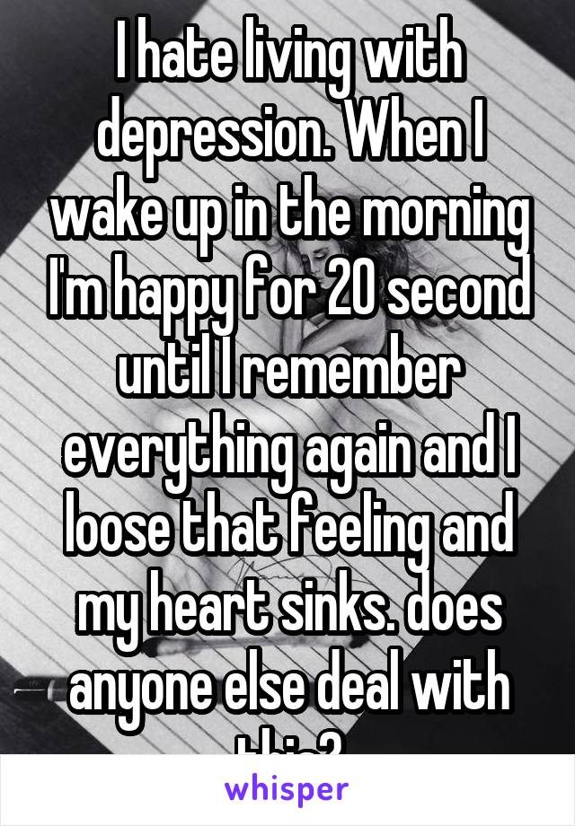 I hate living with depression. When I wake up in the morning I'm happy for 20 second until I remember everything again and I loose that feeling and my heart sinks. does anyone else deal with this?