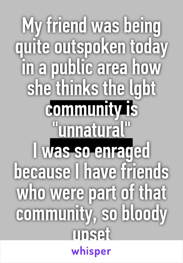 My friend was being quite outspoken today in a public area how she thinks the lgbt community is "unnatural"
I was so enraged because I have friends who were part of that community, so bloody upset