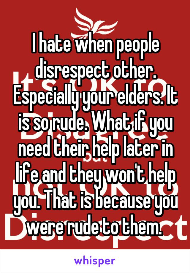 I hate when people disrespect other. Especially your elders. It is so rude. What if you need their help later in life and they won't help you. That is because you were rude to them. 