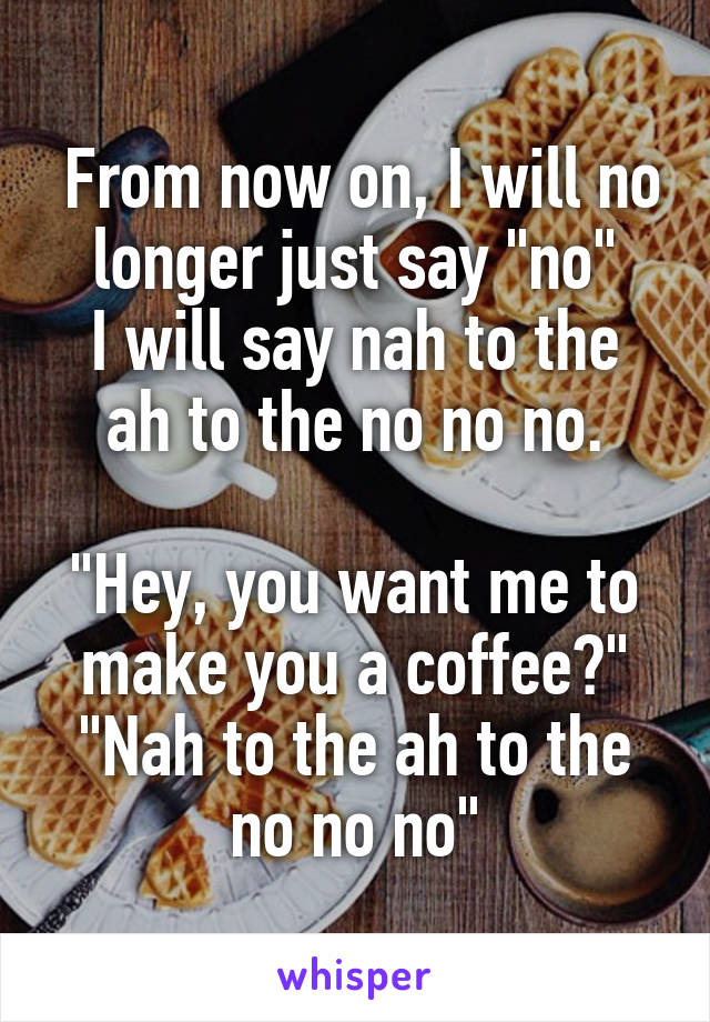  From now on, I will no longer just say "no"
I will say nah to the ah to the no no no.

"Hey, you want me to make you a coffee?"
"Nah to the ah to the no no no"