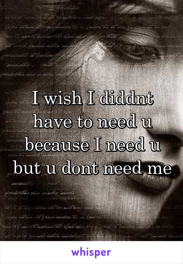 I wish I diddnt have to need u because I need u but u dont need me