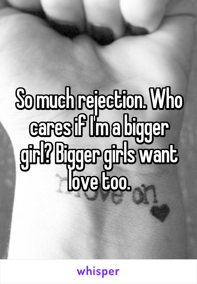 So much rejection. Who cares if I'm a bigger girl? Bigger girls want love too.