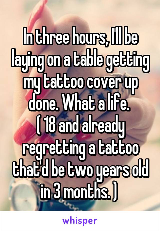 In three hours, I'll be laying on a table getting my tattoo cover up done. What a life. 
( 18 and already regretting a tattoo that'd be two years old in 3 months. ) 