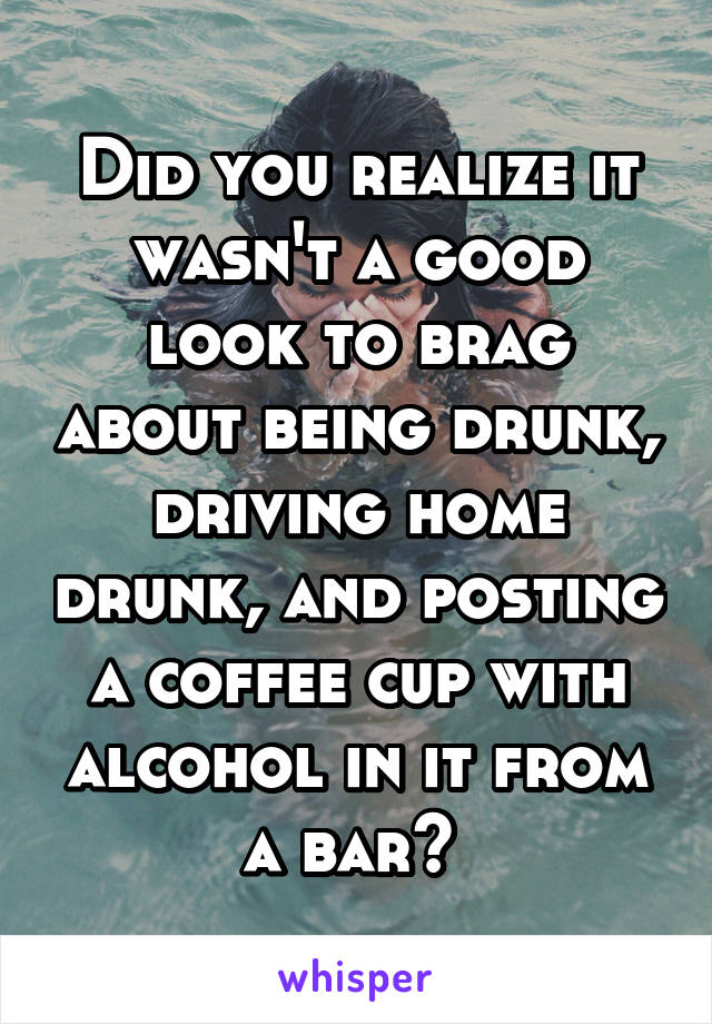 Did you realize it wasn't a good look to brag about being drunk, driving home drunk, and posting a coffee cup with alcohol in it from a bar? 