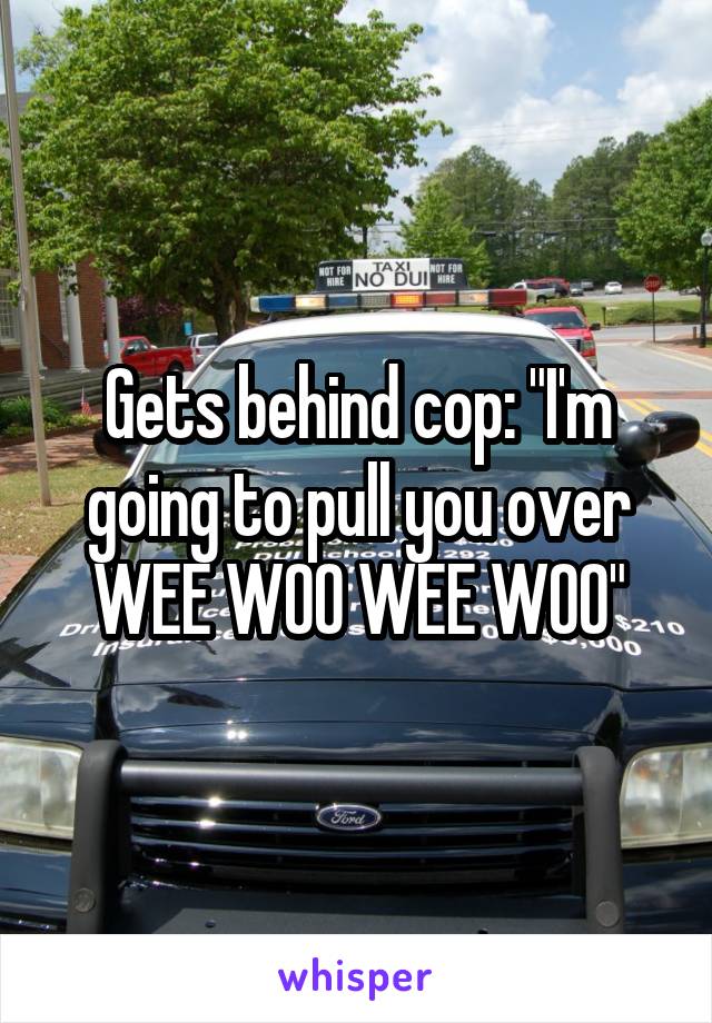 Gets behind cop: "I'm going to pull you over WEE WOO WEE WOO"