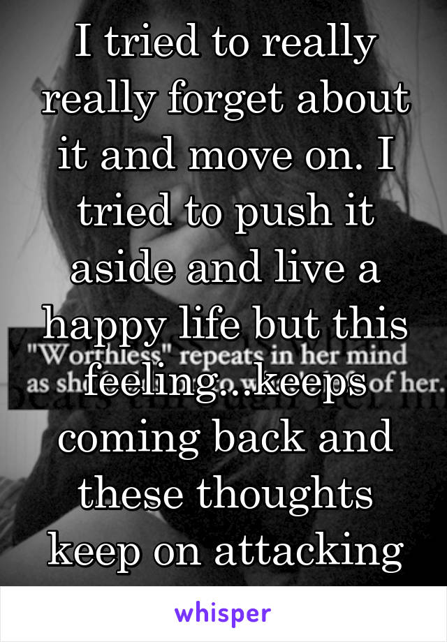 I tried to really really forget about it and move on. I tried to push it aside and live a happy life but this feeling...keeps coming back and these thoughts keep on attacking me. 