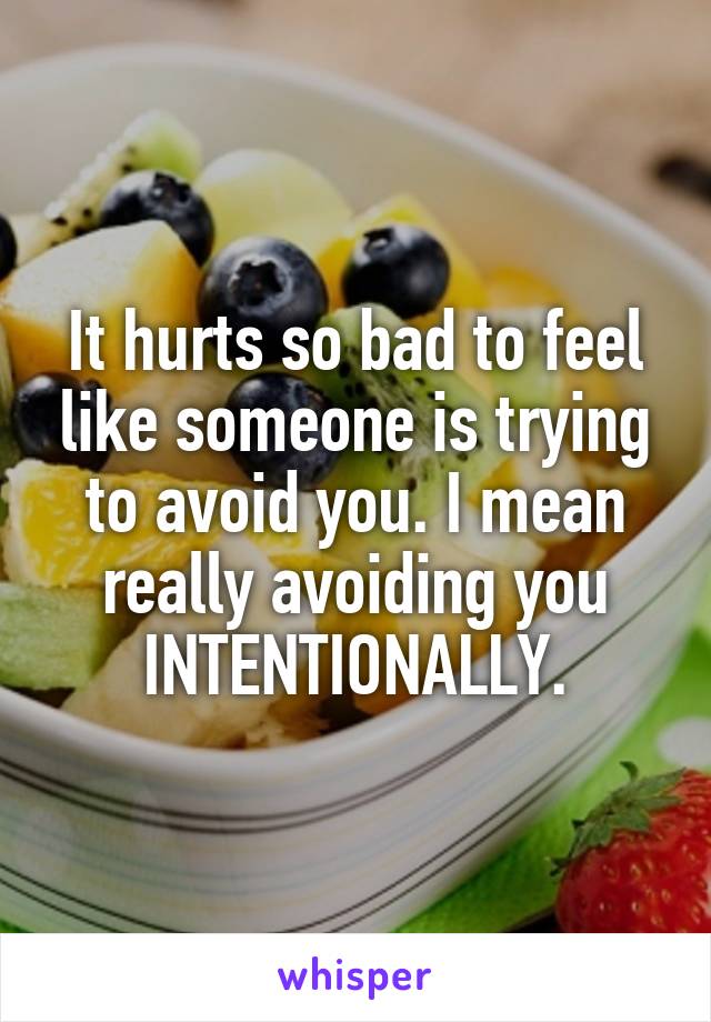 It hurts so bad to feel like someone is trying to avoid you. I mean really avoiding you INTENTIONALLY.