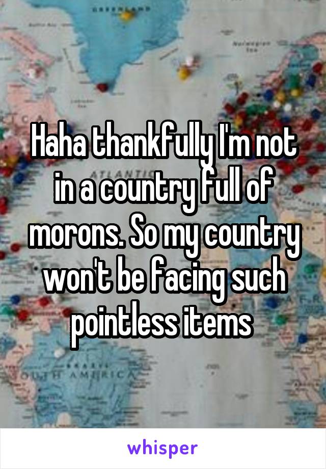 Haha thankfully I'm not in a country full of morons. So my country won't be facing such pointless items 