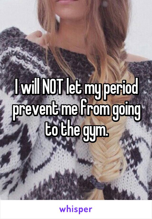 I will NOT let my period prevent me from going to the gym.