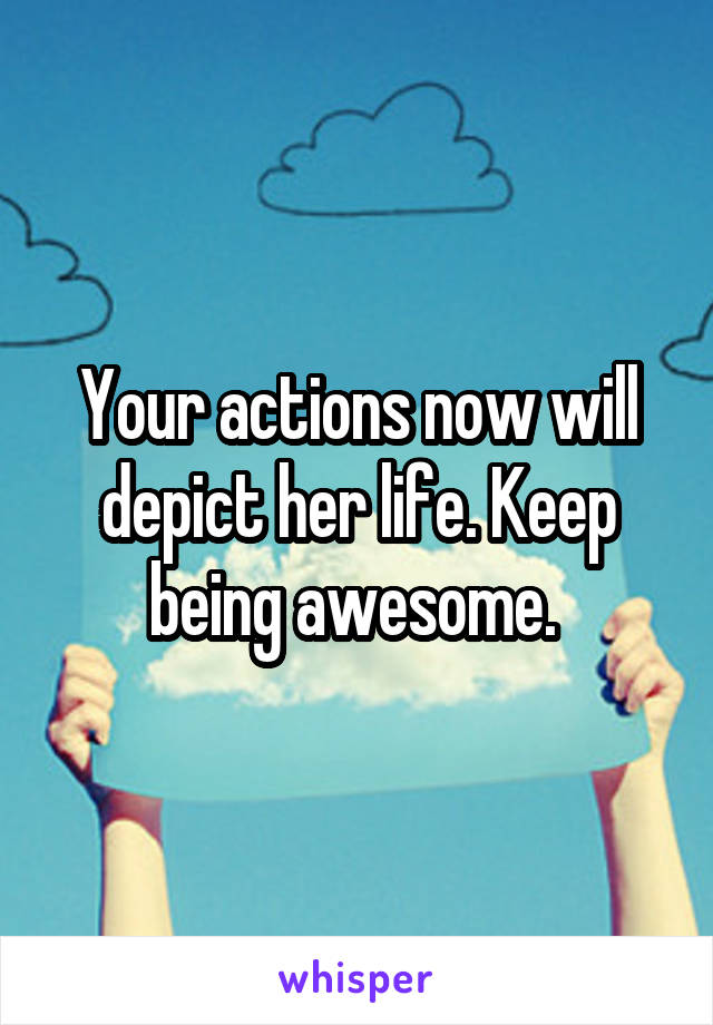 Your actions now will depict her life. Keep being awesome. 