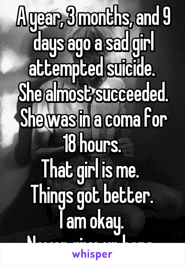 A year, 3 months, and 9 days ago a sad girl attempted suicide. 
She almost succeeded.
She was in a coma for 18 hours. 
That girl is me.  
Things got better. 
I am okay. 
Never give up hope. 