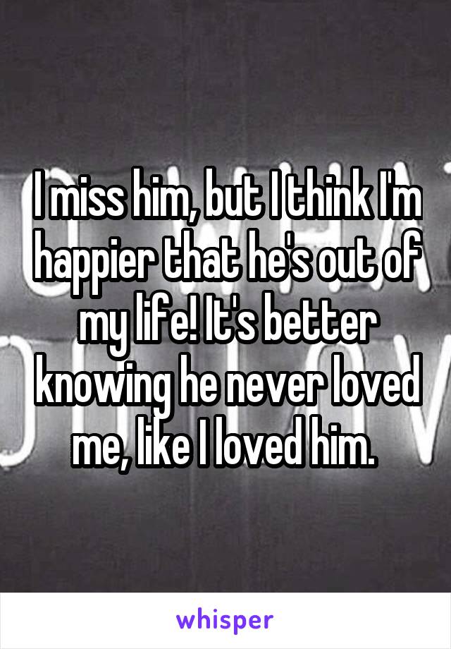 I miss him, but I think I'm happier that he's out of my life! It's better knowing he never loved me, like I loved him. 